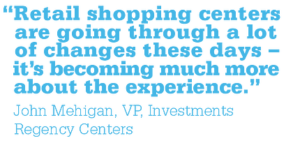 Quote from John Mehigan reading "Retail shopping centers are going through a lot of changes these days - it's becoming much more about the experience"